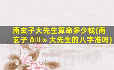 南玄子大先生算命多少钱(南玄子 🌻 大先生的八字准吗)